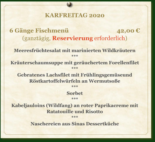 KARFREITAG 2020  6 Gänge Fischmenü				     42,00 € (ganztägig, Reservierung erforderlich)  Meeresfrüchtesalat mit marinierten Wildkräutern *** Kräuterschaumsuppe mit geräuchertem Forellenfilet *** Gebratenes Lachsfilet mit Frühlingsgemüseund Röstkartoffelwürfeln an Wermutsoße *** Sorbet *** Kabeljauloins (Wildfang) an roter Paprikacreme mit Ratatouille und Risotto *** Naschereien aus Sinas Dessertküche