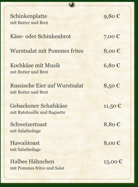 Schinkenplatte					9,80 € mit Butter und Brot  Käse- oder Schinkenbrot			7,00 €  Wurstsalat mit Pommes frites		8,00 €  Kochkäse mit Musik				6,80 € mit Butter und Brot  Russische Eier auf Wurstsalat		8,50 € mit Butter und Brot  Gebackener Schafskäse				11,50 € mit Ratatouille und Baguette  Schweizertoast					8,80 € mit Salatbeilage  Hawaiitoast						8,00 € mit Salatbeilage  Halbes Hähnchen					13,00 € mit Pommes frites und Salat