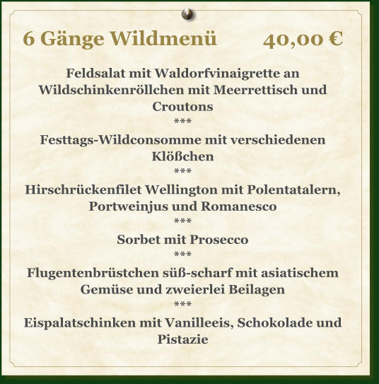 6 Gänge Wildmenü		40,00 €  Feldsalat mit Waldorfvinaigrette an Wildschinkenröllchen mit Meerrettisch und Croutons *** Festtags-Wildconsomme mit verschiedenen Klößchen *** Hirschrückenfilet Wellington mit Polentatalern, Portweinjus und Romanesco *** Sorbet mit Prosecco *** Flugentenbrüstchen süß-scharf mit asiatischem Gemüse und zweierlei Beilagen *** Eispalatschinken mit Vanilleeis, Schokolade und Pistazie