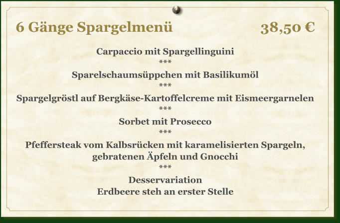 6 Gänge Spargelmenü					38,50 €  Carpaccio mit Spargellinguini *** Sparelschaumsüppchen mit Basilikumöl *** Spargelgröstl auf Bergkäse-Kartoffelcreme mit Eismeergarnelen *** Sorbet mit Prosecco *** Pfeffersteak vom Kalbsrücken mit karamelisierten Spargeln, gebratenen Äpfeln und Gnocchi *** Desservariation Erdbeere steh an erster Stelle