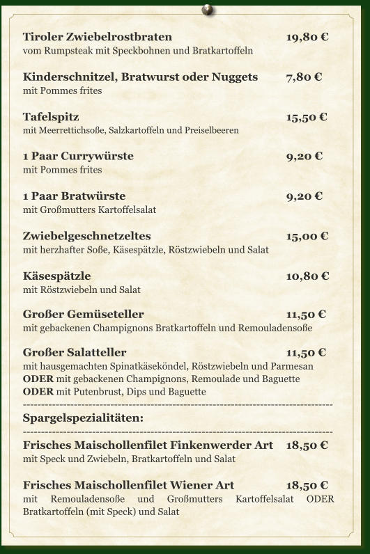 Tiroler Zwiebelrostbraten					19,80 € vom Rumpsteak mit Speckbohnen und Bratkartoffeln  Kinderschnitzel, Bratwurst oder Nuggets		7,80 € mit Pommes frites  Tafelspitz								15,50 € mit Meerrettichsoße, Salzkartoffeln und Preiselbeeren  1 Paar Currywürste						9,20 € mit Pommes frites  1 Paar Bratwürste							9,20 € mit Großmutters Kartoffelsalat  Zwiebelgeschnetzeltes						15,00 € mit herzhafter Soße, Käsespätzle, Röstzwiebeln und Salat  Käsespätzle								10,80 € mit Röstzwiebeln und Salat  Großer Gemüseteller						11,50 € mit gebackenen Champignons Bratkartoffeln und Remouladensoße  Großer Salatteller							11,50 € mit hausgemachten Spinatkäseköndel, Röstzwiebeln und Parmesan ODER mit gebackenen Champignons, Remoulade und Baguette ODER mit Putenbrust, Dips und Baguette ------------------------------------------------------------------------------------- Spargelspezialitäten: ------------------------------------------------------------------------------------- Frisches Maischollenfilet Finkenwerder Art	18,50 € mit Speck und Zwiebeln, Bratkartoffeln und Salat  Frisches Maischollenfilet Wiener Art		18,50 € mit Remouladensoße und Großmutters Kartoffelsalat ODER Bratkartoffeln (mit Speck) und Salat