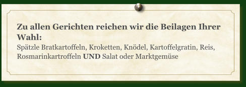 Zu allen Gerichten reichen wir die Beilagen Ihrer Wahl: Spätzle Bratkartoffeln, Kroketten, Knödel, Kartoffelgratin, Reis, Rosmarinkartroffeln UND Salat oder Marktgemüse