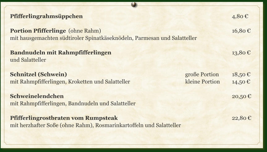 Pfifferlingrahmsüppchen													4,80 €  Portion Pfifferlinge	(ohne Rahm)												16,80 € mit hausgemachten südtiroler Spinatkäseknödeln, Parmesan und Salatteller  Bandnudeln mit Rahmpfifferlingen											13,80 € und Salatteller  Schnitzel (Schwein)											große Portion		18,50 € mit Rahmpfifferlingen, Kroketten und Salatteller					kleine Portion		14,50 €  Schweinelendchen															20,50 € mit Rahmpfifferlingen, Bandnudeln und Salatteller  Pfifferlingrostbraten vom Rumpsteak										22,80 € mit herzhafter Soße (ohne Rahm), Rosmarinkartoffeln und Salatteller