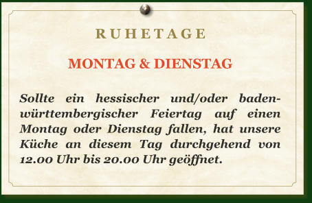 R U H E T A G E  MONTAG & DIENSTAG  Sollte ein hessischer und/oder baden-württembergischer Feiertag auf einen Montag oder Dienstag fallen, hat unsere Küche an diesem Tag durchgehend von 12.00 Uhr bis 20.00 Uhr geöffnet.