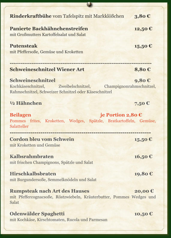 Rinderkraftbühe vom Tafelspitz mit Markklößchen  	3,80 €  Panierte Backhähnchenstreifen					12,50 € mit Großmutters Kartoffelsalat und Salat  Putensteak									15,50 € mit Pfeffersoße, Gemüse und Kroketten  ------------------------------------------------------------------------------ Schweineschnitzel Wiener Art					8,80 €  Schweineschnitzel							9,80 € Kochkäseschnitzel, Zweibelschnitzel, Champignonrahmschnitzel, Rahmschnitzel, Schweizer Schnitzel oder Käseschnitzel  ½ Hähnchen									7,50 €  Beilagen							je Portion 2,80 € Pommes frites, Kroketten, Wedges, Spätzle, Bratkartoffeln, Gemüse, Salatteller --------------------------------------------------------------------- Cordon bleu vom Schwein						15,50 € mit Kroketten und Gemüse  Kalbsrahmbraten								16,50 € mit frischen Champignons, Spätzle und Salat  Hirschkalbsbraten							19,80 € mit Burgundersoße, Semmelknödeln und Salat  Rumpsteak nach Art des Hauses				20,00 € mit Pfeffercognacsoße, Röstzwiebeln, Kräuterbutter, Pommes Wedges und Salat  Odenwälder Spaghetti							10,50 € mit Kochkäse, Kirschtomaten, Rucola und Parmesan