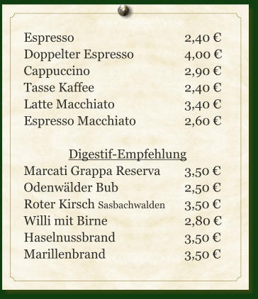 Espresso					2,40 € Doppelter Espresso		4,00 € Cappuccino				2,90 € Tasse Kaffee				2,40 € Latte Macchiato			3,40 € Espresso Macchiato		2,60 €  Digestif-Empfehlung Marcati Grappa Reserva	3,50 € Odenwälder Bub			2,50 € Roter Kirsch Sasbachwalden	3,50 € Willi mit Birne			2,80 € Haselnussbrand			3,50 € Marillenbrand			3,50 €