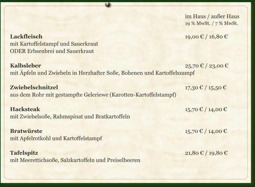 im Haus / außer Haus 19 % MwSt. / 7 % MwSt.  Lackfleisch													19,00 € / 16,80 € mit Kartoffelstampf und Sauerkraut ODER Erbsenbrei und Sauerkraut  Kalbsleber													25,70 € / 23,00 € mit Äpfeln und Zwiebeln in Herzhafter Soße, Bohenen und Kartoffelszampf  Zwiebelschnitzel											17,30 € / 15,50 € aus dem Rohr mit gestampfte Geleriewe (Karotten-Kartoffelstampf)  Hacksteak													15,70 € / 14,00 € mit Zwiebelsoße, Rahmspinat und Bratkartoffeln  Bratwürste													15,70 € / 14,00 € mit Apfelrotkohl und Kartoffelstampf  Tafelspitz													21,80 € / 19,80 € mit Meerettichsoße, Salzkartoffeln und Preiselbeeren