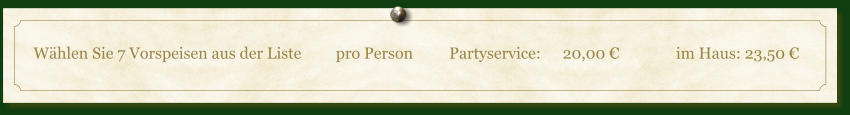 Wählen Sie 7 Vorspeisen aus der Liste	pro Person	Partyservice:	20,00 €		im Haus: 23,50 €
