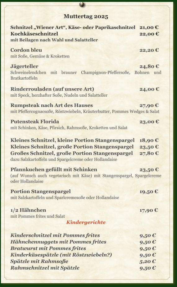 Muttertag 2025  Schnitzel „Wiener Art“, Käse- oder Paprikaschnitzel	21,00 € Kochkäseschnitzel							22,00 € mit Beilagen nach Wahl und Salatteller  Cordon bleu									22,20 € mit Soße, Gemüse & Kroketten  Jägerteller									24,80 € Schweinelendchen mit brauner Champignon-Pfeffersoße, Bohnen und Bratkartoffeln  Rinderrouladen (auf unsere Art)				24,00 € mit Speck, herzhafter Soße, Nudeln und Salatteller  Rumpsteak nach Art des Hauses				27,90 € mit Pfeffercognacsoße, Röstzwiebeln, Kräuterbutter, Pommes Wedges & Salat  Putensteak Florida							23,00 € mit Schinken, Käse, Pfirsich, Rahmsoße, Kroketten und Salat  Kleines Schnitzel, kleine Portion Stangenspargel	18,90 € Kleines Schnitzel, große Portion Stangenspargel	23,50 € Großes Schnitzel, große Portion Stangenspargel	27,80 € dazu Salzkartoffeln und Spargelcreme oder Hollandaise  Pfannkuchen	gefüllt mit Schinken				23,50 € (auf Wunsch auch vegetarisch mit Käse) mit Stangenspargel, Spargelcreme oder Hollandaise  Portion Stangenspargel						19,50 € mit Salzkartoffeln und Sparlcremesoße oder Hollandaise  1/2 Hähnchen								17,90 € mit Pommes frites und Salat Kindergerichte  Kinderschnitzel mit Pommes frites				9,50 € Hähnchennuggets mit Pommes frites			9,50 € Bratwurst mit Pommes frites					9,50 € Kinderkäsespätzle (mit Röstzwiebeln?)			9,50 € Spätzle mit Rahmsoße							5,20 € Rahmschnitzel mit Spätzle						9,50 €