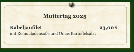 Muttertag 2025  Kabeljaufilet					        23,00 € mit Remouladensoße und Omas Kartoffelsalat