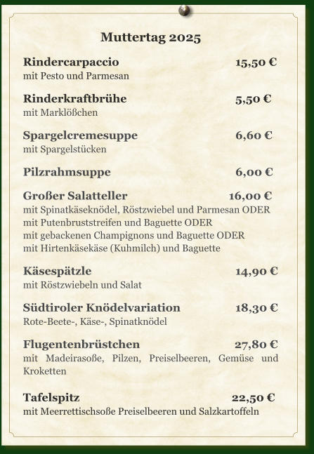 Muttertag 2025  Rindercarpaccio					15,50 € mit Pesto und Parmesan  Rinderkraftbrühe					5,50 € mit Marklößchen  Spargelcremesuppe				6,60 € mit Spargelstücken  Pilzrahmsuppe					6,00 €  Großer Salatteller				       16,00 € mit Spinatkäseknödel, Röstzwiebel und Parmesan ODER mit Putenbruststreifen und Baguette ODER mit gebackenen Champignons und Baguette ODER mit Hirtenkäsekäse (Kuhmilch) und Baguette  Käsespätzle						14,90 € mit Röstzwiebeln und Salat  Südtiroler Knödelvariation			18,30 € Rote-Beete-, Käse-, Spinatknödel  Flugentenbrüstchen			         27,80 € mit Madeirasoße, Pilzen, Preiselbeeren, Gemüse und Kroketten  Tafelspitz					        22,50 € mit Meerrettischsoße Preiselbeeren und Salzkartoffeln