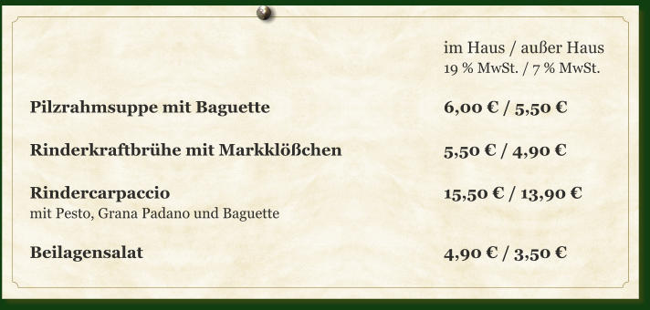 im Haus / außer Haus 19 % MwSt. / 7 % MwSt.  Pilzrahmsuppe mit Baguette						6,00 € / 5,50 €  Rinderkraftbrühe mit Markklößchen			5,50 € / 4,90 €  Rindercarpaccio		     						15,50 € / 13,90 € mit Pesto, Grana Padano und Baguette  Beilagensalat									4,90 € / 3,50 €