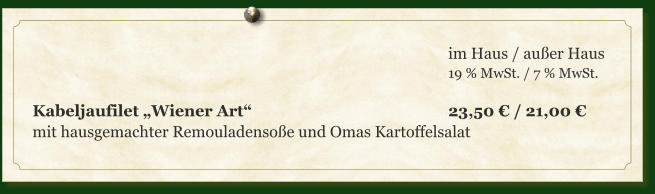 im Haus / außer Haus 19 % MwSt. / 7 % MwSt.  Kabeljaufilet „Wiener Art“						23,50 € / 21,00 € mit hausgemachter Remouladensoße und Omas Kartoffelsalat