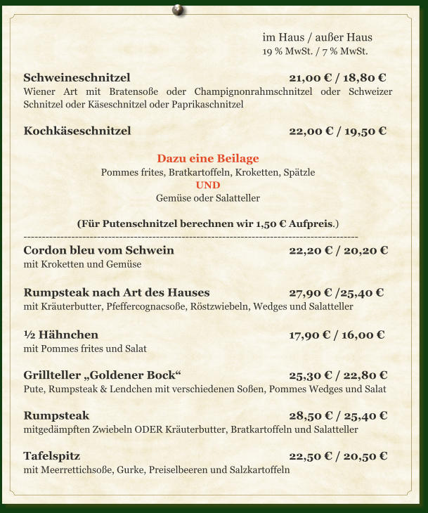 im Haus / außer Haus 19 % MwSt. / 7 % MwSt.  Schweineschnitzel						21,00 € / 18,80 € Wiener Art mit Bratensoße oder Champignonrahmschnitzel oder Schweizer Schnitzel oder Käseschnitzel oder Paprikaschnitzel  Kochkäseschnitzel						22,00 € / 19,50 €  Dazu eine Beilage Pommes frites, Bratkartoffeln, Kroketten, Spätzle UND Gemüse oder Salatteller  (Für Putenschnitzel berechnen wir 1,50 € Aufpreis.) ------------------------------------------------------------------------------------------- Cordon bleu vom Schwein					22,20 € / 20,20 € mit Kroketten und Gemüse  Rumpsteak nach Art des Hauses			27,90 € /25,40 € mit Kräuterbutter, Pfeffercognacsoße, Röstzwiebeln, Wedges und Salatteller  ½ Hähnchen								17,90 € / 16,00 € mit Pommes frites und Salat  Grillteller „Goldener Bock“					25,30 € / 22,80 € Pute, Rumpsteak & Lendchen mit verschiedenen Soßen, Pommes Wedges und Salat  Rumpsteak								28,50 € / 25,40 € mitgedämpften Zwiebeln ODER Kräuterbutter, Bratkartoffeln und Salatteller  Tafelspitz								22,50 € / 20,50 € mit Meerrettichsoße, Gurke, Preiselbeeren und Salzkartoffeln