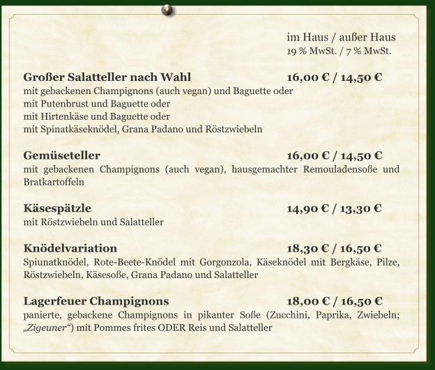 im Haus / außer Haus 19 % MwSt. / 7 % MwSt.  Großer Salatteller nach Wahl				16,00 € / 14,50 € mit gebackenen Champignons (auch vegan) und Baguette oder mit Putenbrust und Baguette oder mit Hirtenkäse und Baguette oder mit Spinatkäseknödel, Grana Padano und Röstzwiebeln  Gemüseteller								16,00 € / 14,50 € mit gebackenen Champignons (auch vegan), hausgemachter Remouladensoße und Bratkartoffeln  Käsespätzle								14,90 € / 13,30 € mit Röstzwiebeln und Salatteller  Knödelvariation							18,30 € / 16,50 € Spiunatknödel, Rote-Beete-Knödel mit Gorgonzola, Käseknödel mit Bergkäse, Pilze, Röstzwiebeln, Käsesoße, Grana Padano und Salatteller  Lagerfeuer Champignons					18,00 € / 16,50 € panierte, gebackene Champignons in pikanter Soße (Zucchini, Paprika, Zwiebeln; „Zigeuner“) mit Pommes frites ODER Reis und Salatteller