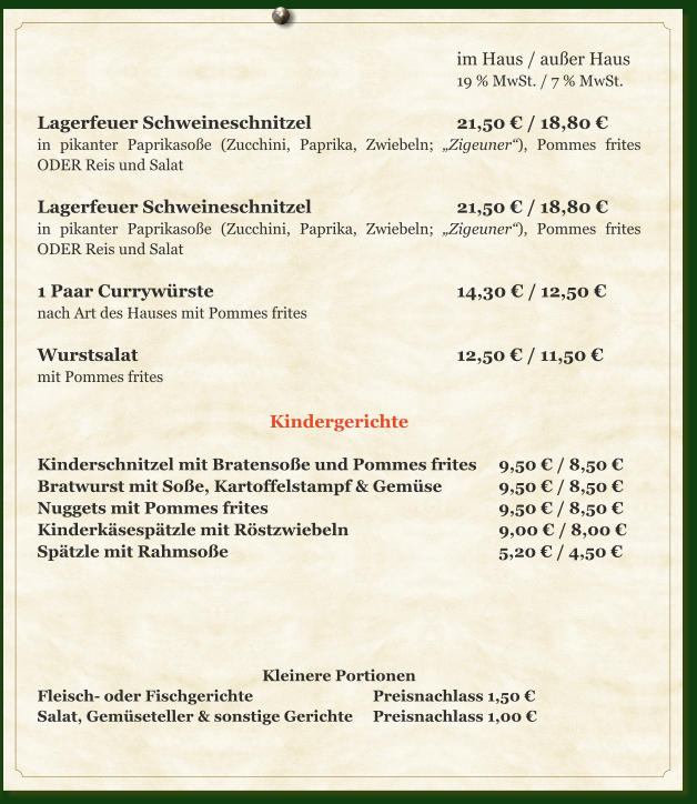 im Haus / außer Haus 19 % MwSt. / 7 % MwSt.  Lagerfeuer Schweineschnitzel				21,50 € / 18,80 € in pikanter Paprikasoße (Zucchini, Paprika, Zwiebeln; „Zigeuner“), Pommes frites ODER Reis und Salat  Lagerfeuer Schweineschnitzel				21,50 € / 18,80 € in pikanter Paprikasoße (Zucchini, Paprika, Zwiebeln; „Zigeuner“), Pommes frites ODER Reis und Salat  1 Paar Currywürste						14,30 € /	12,50 € nach Art des Hauses mit Pommes frites  Wurstsalat								12,50 € / 11,50 € mit Pommes frites  Kindergerichte  Kinderschnitzel mit Bratensoße und Pommes frites	9,50 € / 8,50 € Bratwurst mit Soße, Kartoffelstampf & Gemüse		9,50 € / 8,50 € Nuggets mit Pommes frites						9,50 € / 8,50 € Kinderkäsespätzle mit Röstzwiebeln				9,00 € / 8,00 € Spätzle mit Rahmsoße							5,20 € / 4,50 €      Kleinere Portionen Fleisch- oder Fischgerichte			Preisnachlass 1,50 € Salat, Gemüseteller & sonstige Gerichte	Preisnachlass 1,00 €