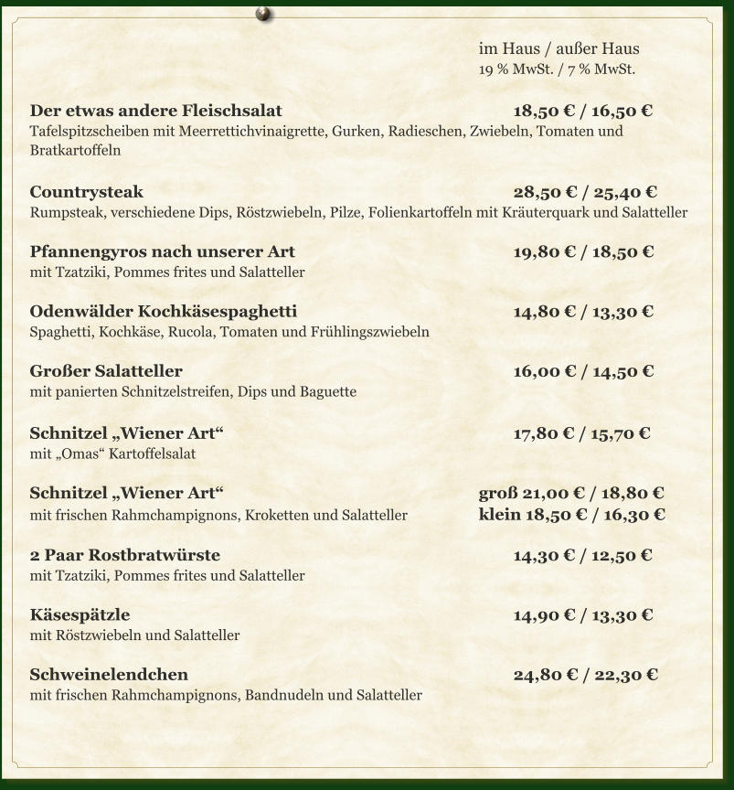 im Haus / außer Haus 19 % MwSt. / 7 % MwSt.  Der etwas andere Fleischsalat							18,50 € / 16,50 €  Tafelspitzscheiben mit Meerrettichvinaigrette, Gurken, Radieschen, Zwiebeln, Tomaten und Bratkartoffeln	  Countrysteak											28,50 € / 25,40 € Rumpsteak, verschiedene Dips, Röstzwiebeln, Pilze, Folienkartoffeln mit Kräuterquark und Salatteller  Pfannengyros nach unserer Art							19,80 € / 18,50 € mit Tzatziki, Pommes frites und Salatteller  Odenwälder Kochkäsespaghetti							14,80 € / 13,30 € Spaghetti, Kochkäse, Rucola, Tomaten und Frühlingszwiebeln  Großer Salatteller										16,00 € / 14,50 €  mit panierten Schnitzelstreifen, Dips und Baguette	  Schnitzel „Wiener Art“									17,80 € / 15,70 € mit „Omas“ Kartoffelsalat  Schnitzel „Wiener Art“								groß 21,00 € / 18,80 € mit frischen Rahmchampignons, Kroketten und Salatteller			klein 18,50 € / 16,30 €	  2 Paar Rostbratwürste									14,30 € / 12,50 € mit Tzatziki, Pommes frites und Salatteller  Käsespätzle												14,90 € / 13,30 € mit Röstzwiebeln und Salatteller  Schweinelendchen										24,80 € / 22,30 € mit frischen Rahmchampignons, Bandnudeln und Salatteller