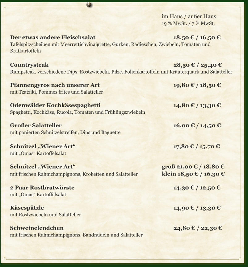 im Haus / außer Haus 19 % MwSt. / 7 % MwSt.  Der etwas andere Fleischsalat							18,50 € / 16,50 €  Tafelspitzscheiben mit Meerrettichvinaigrette, Gurken, Radieschen, Zwiebeln, Tomaten und Bratkartoffeln	  Countrysteak											28,50 € / 25,40 € Rumpsteak, verschiedene Dips, Röstzwiebeln, Pilze, Folienkartoffeln mit Kräuterquark und Salatteller  Pfannengyros nach unserer Art							19,80 € / 18,50 € mit Tzatziki, Pommes frites und Salatteller  Odenwälder Kochkäsespaghetti							14,80 € / 13,30 € Spaghetti, Kochkäse, Rucola, Tomaten und Frühlingszwiebeln  Großer Salatteller										16,00 € / 14,50 €  mit panierten Schnitzelstreifen, Dips und Baguette	  Schnitzel „Wiener Art“									17,80 € / 15,70 € mit „Omas“ Kartoffelsalat  Schnitzel „Wiener Art“								groß 21,00 € / 18,80 € mit frischen Rahmchampignons, Kroketten und Salatteller			klein 18,50 € / 16,30 €	  2 Paar Rostbratwürste									14,30 € / 12,50 € mit „Omas“ Kartoffelsalat  Käsespätzle												14,90 € / 13,30 € mit Röstzwiebeln und Salatteller  Schweinelendchen										24,80 € / 22,30 € mit frischen Rahmchampignons, Bandnudeln und Salatteller